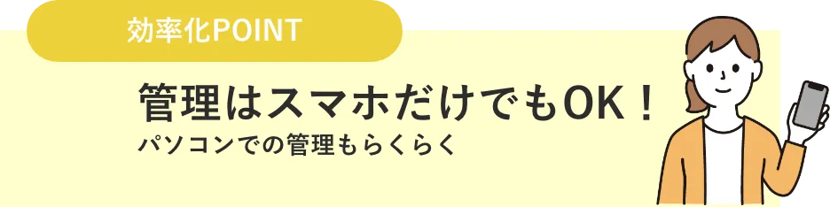 効率化 POINT: 管理はスマホだけでも OK。パソコンでの管理もらくらく。